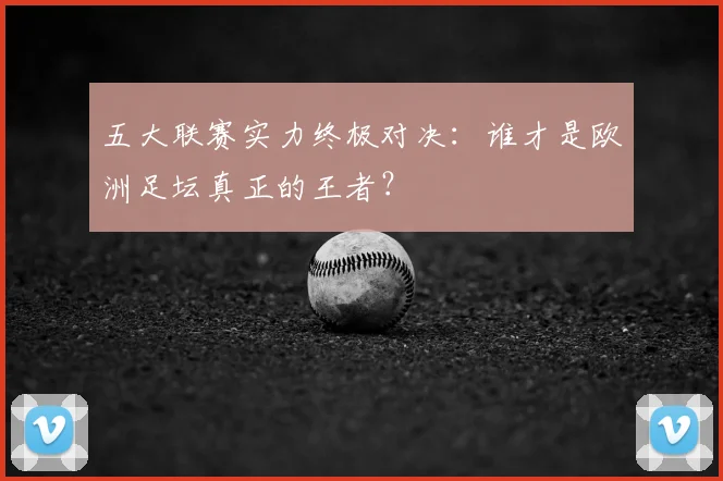 五大联赛实力终极对决：谁才是欧洲足坛真正的王者？