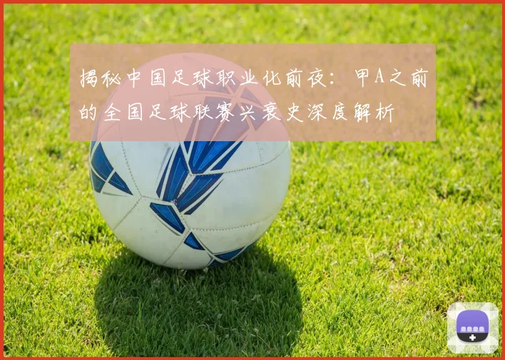 揭秘中国足球职业化前夜：甲A之前的全国足球联赛兴衰史深度解析
