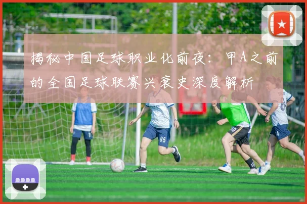 揭秘中国足球职业化前夜：甲A之前的全国足球联赛兴衰史深度解析
