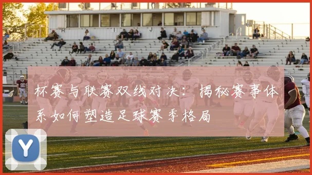 杯赛与联赛双线对决：揭秘赛事体系如何塑造足球赛季格局